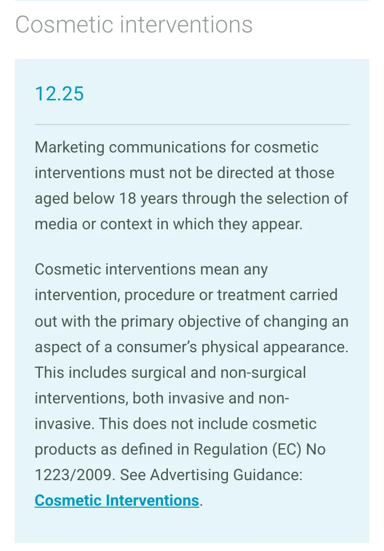 CAP Code rule 12.25 on the ASA website: marketing for cosmetic interventions must not be directed at people under 18 through the media or context it appears in