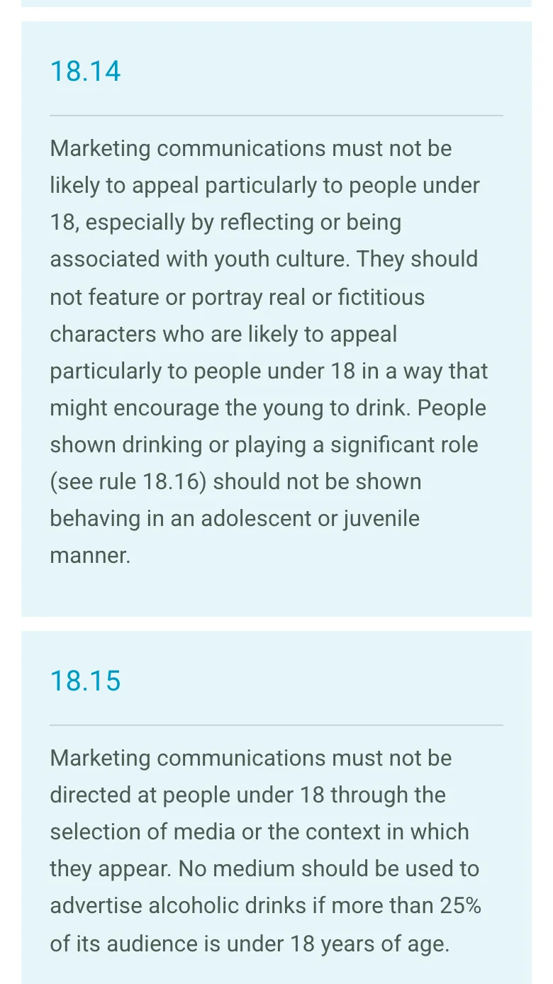 CAP Code rules 18.14 and 18.15 on the ASA website: alcohol marketing must not be likely to appeal particularly to under-18s, and no medium should be used to advertise alcohol if more than 25% of its audience is under 18